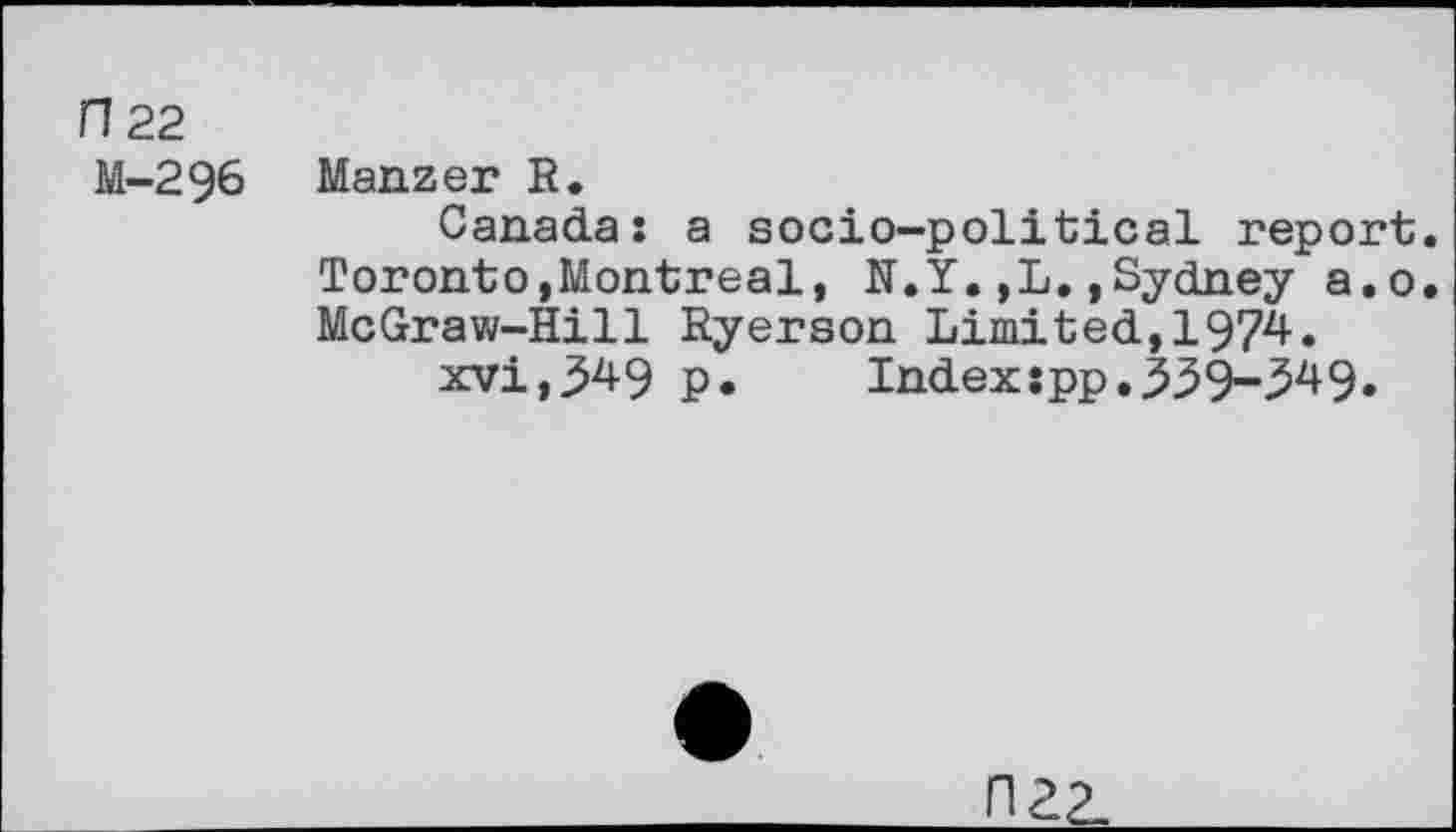 ﻿n 22 M-296
Manzer R.
Canada: a socio-political report. Toronto,Montreal, N.Y.,L.»Sydney a.o. McGraw-Hill Ryerson Limited,1974.
xvi,349 p. Index:pp,339-349.
FI22